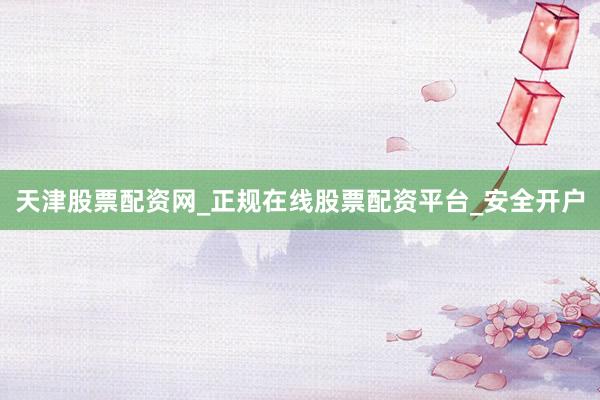 天津股票配资网_正规在线股票配资平台_安全开户