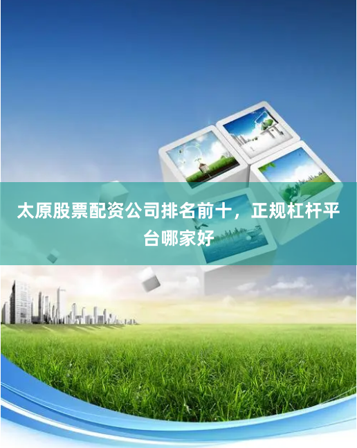 太原股票配资公司排名前十，正规杠杆平台哪家好