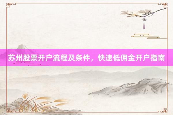 苏州股票开户流程及条件，快速低佣金开户指南